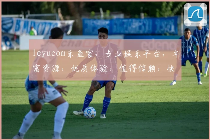 leyucom乐鱼官，专业娱乐平台，丰富资源，优质体验，值得信赖，快来加入我们吧