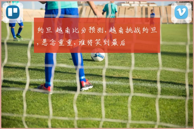 约旦 越南比分预测,越南挑战约旦,悬念重重,谁将笑到最后